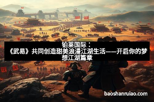 铂莱国际：《武易》共同创造甜美浪漫江湖生活——开启你的梦想江湖篇章